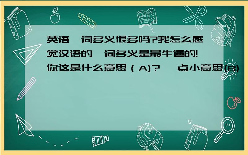 英语一词多义很多吗?我怎么感觉汉语的一词多义是最牛逼的!你这是什么意思（A)? 一点小意思(B),意思(C)一下. 别搞这些没意思(D)的. 真的没别的意思(E),您就收下吧 那我不好意思(F)了 A means B p