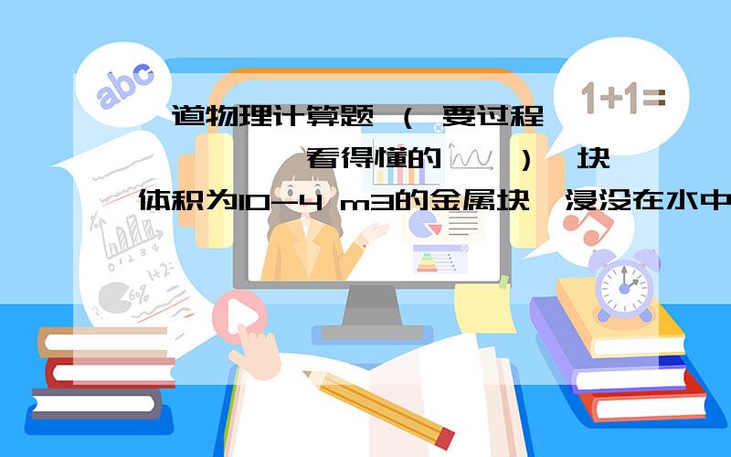 一道物理计算题 （ 要过程——————看得懂的……）一块体积为10-4 m3的金属块,浸没在水中受到的浮力是多大?如果这时把金属块挂在弹簧测力计上,弹簧测力计示数为6.8 N,那么当用弹簧测