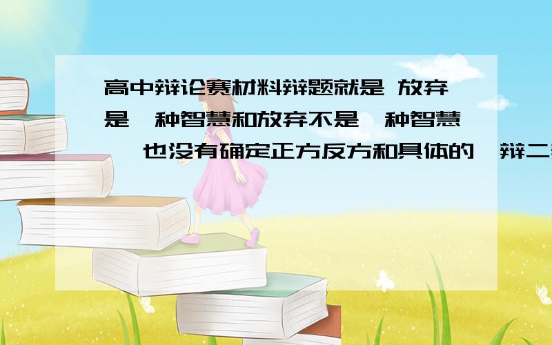 高中辩论赛材料辩题就是 放弃是一种智慧和放弃不是一种智慧 ,也没有确定正方反方和具体的一辩二辩是谁,我是第一次参加也不懂,刚才百度一下才知道有那么多规矩,求各位大神给点这方面