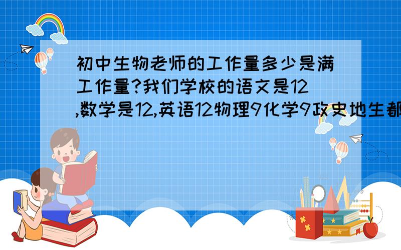 初中生物老师的工作量多少是满工作量?我们学校的语文是12,数学是12,英语12物理9化学9政史地生都是4.5,另外,学校有规定：必须担任两个数学或两个语文或两个英语,都是有所谓的年级主任担