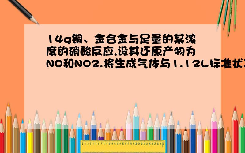 14g铜、金合金与足量的某浓度的硝酸反应,设其还原产物为NO和NO2.将生成气体与1.12L标准状况下的氧气（0.05mol）混合,通入水中,气体恰好被完全吸收.则合金中铜的质量是多少?（答案为6.4g）为