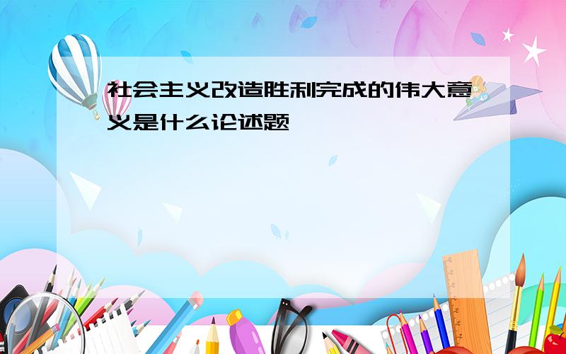 社会主义改造胜利完成的伟大意义是什么论述题