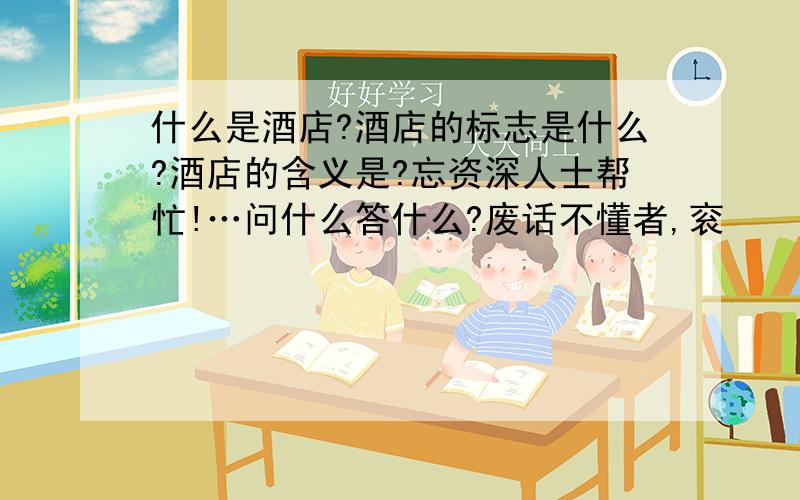 什么是酒店?酒店的标志是什么?酒店的含义是?忘资深人士帮忙!…问什么答什么?废话不懂者,衮