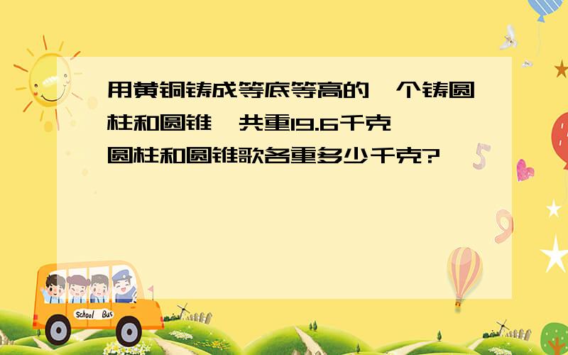 用黄铜铸成等底等高的一个铸圆柱和圆锥,共重19.6千克,圆柱和圆锥歌各重多少千克?