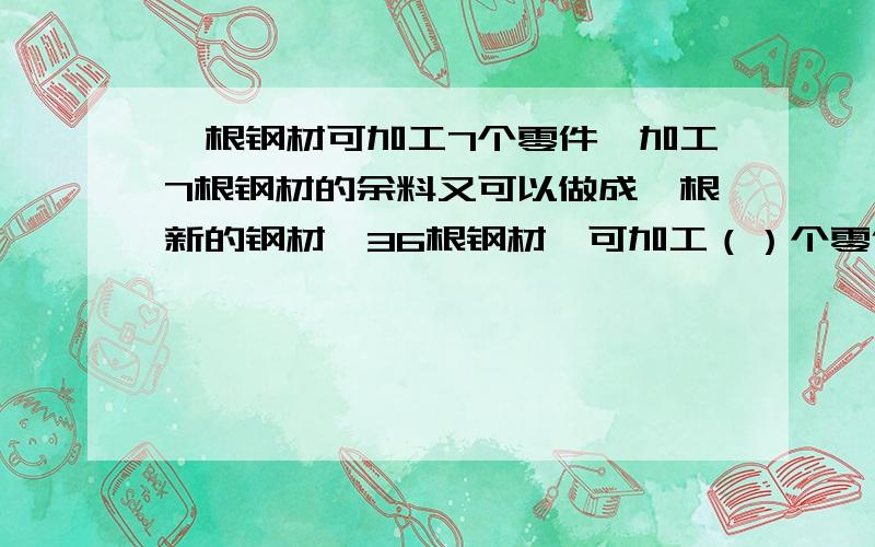 一根钢材可加工7个零件,加工7根钢材的余料又可以做成一根新的钢材,36根钢材,可加工（）个零件.