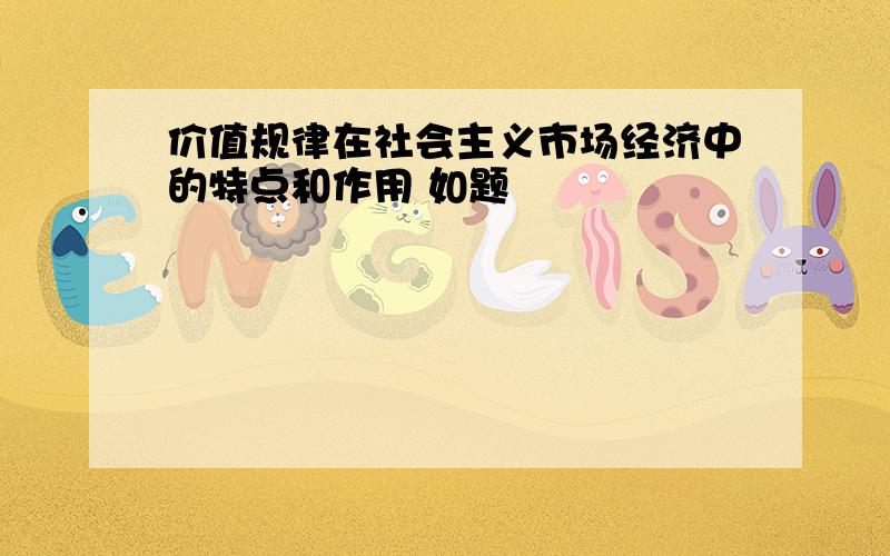 价值规律在社会主义市场经济中的特点和作用 如题