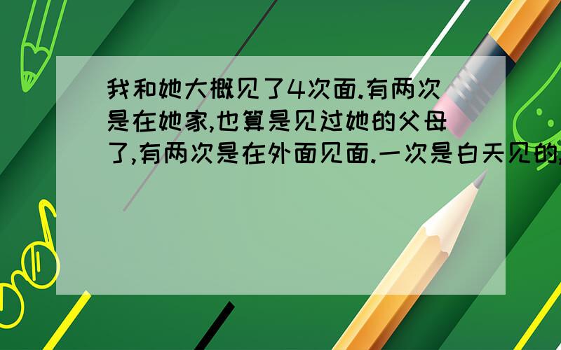 我和她大概见了4次面.有两次是在她家,也算是见过她的父母了,有两次是在外面见面.一次是白天见的,一次是在晚上见的.总共见面就这样我算算,从相认识到现在已经有差不多四个月了吧.我觉