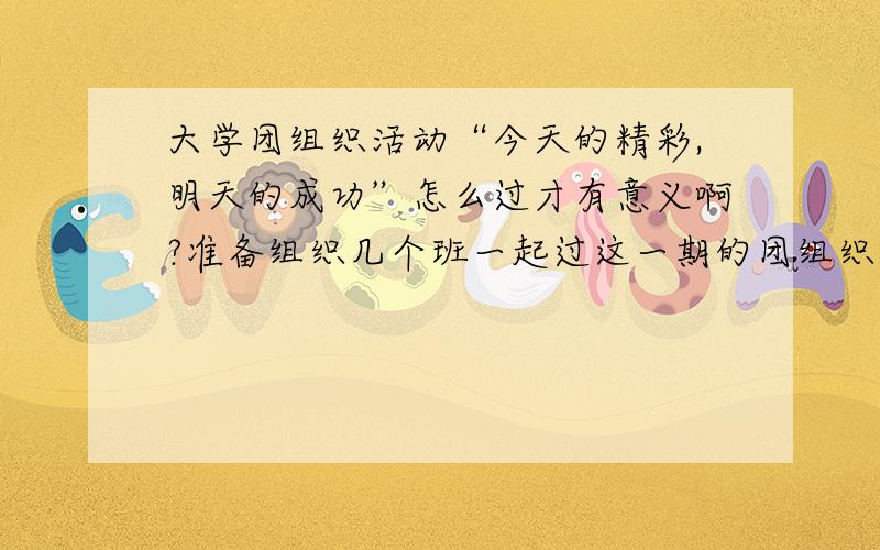 大学团组织活动“今天的精彩,明天的成功”怎么过才有意义啊?准备组织几个班一起过这一期的团组织活动,可是又不知道具体该怎么过?既要让同学们玩得开心,又要让大家觉得在教室里呆上