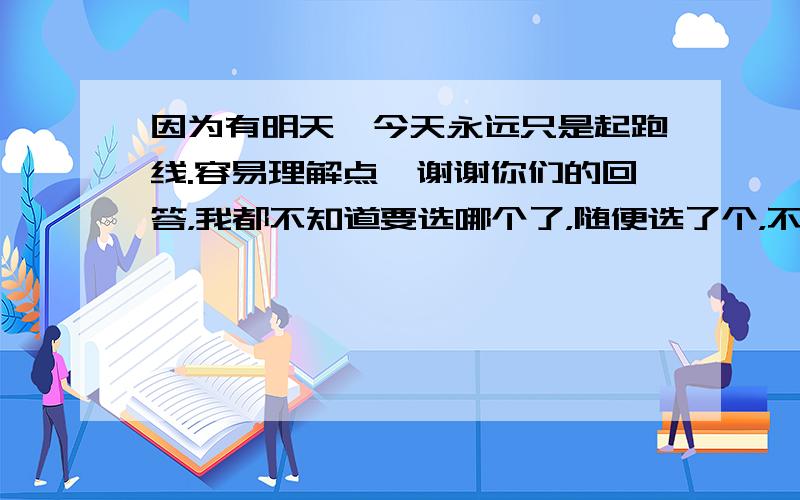 因为有明天,今天永远只是起跑线.容易理解点,谢谢你们的回答，我都不知道要选哪个了，随便选了个，不好意思啊