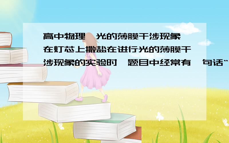 高中物理,光的薄膜干涉现象,在灯芯上撒盐在进行光的薄膜干涉现象的实验时,题目中经常有一句话“在点燃的酒精灯灯芯上撒些盐”,撒盐是为了什么?对酒精灯有什么影响?不撒盐会怎样?