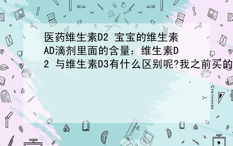 医药维生素D2 宝宝的维生素AD滴剂里面的含量：维生素D2 与维生素D3有什么区别呢?我之前买的是维生素D2 后来买的是维生素D3,不知有什么影响吗?可以给宝宝服用吗?