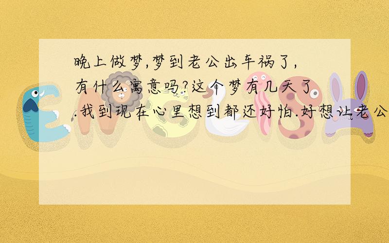 晚上做梦,梦到老公出车祸了,有什么寓意吗?这个梦有几天了.我到现在心里想到都还好怕.好想让老公买份保险.因为他天天出车到外面