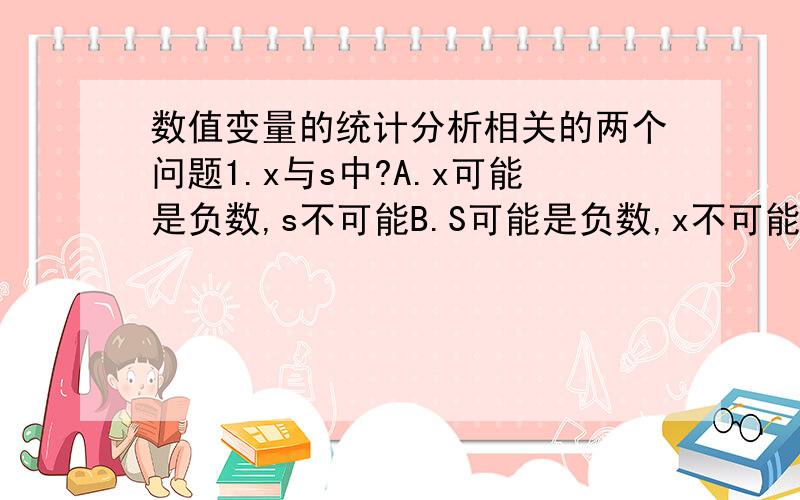 数值变量的统计分析相关的两个问题1.x与s中?A.x可能是负数,s不可能B.S可能是负数,x不可能C.两者都不可能 D.两者都可能2、变异系数的数值?A.一定大于1 B.一定小于1C.可大于1,也可小于1 D.一定比