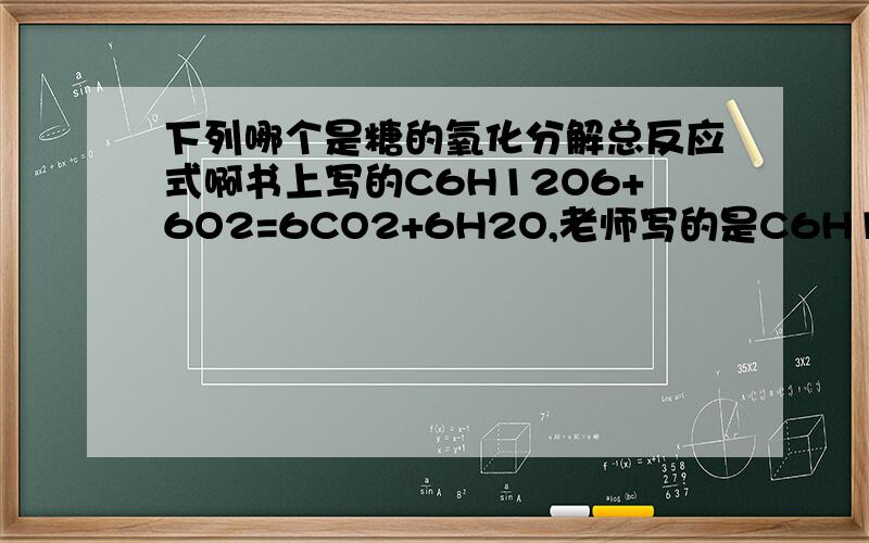 下列哪个是糖的氧化分解总反应式啊书上写的C6H12O6+6O2=6CO2+6H2O,老师写的是C6H12O6+6O2+6H2O=6CO2+12H2O