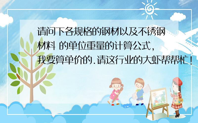 请问下各规格的钢材以及不锈钢材料 的单位重量的计算公式,我要算单价的.请这行业的大虾帮帮忙!