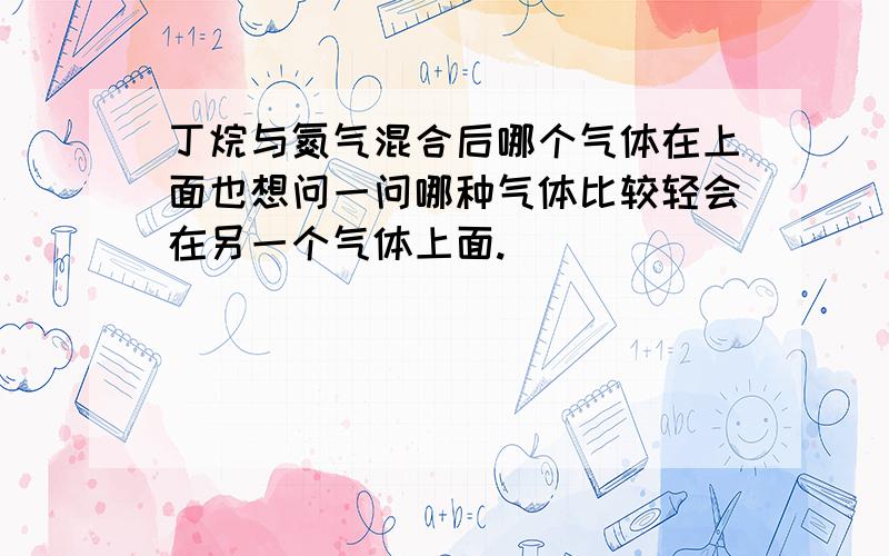 丁烷与氮气混合后哪个气体在上面也想问一问哪种气体比较轻会在另一个气体上面.