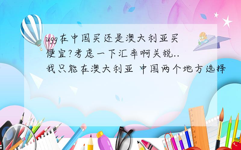 ugg在中国买还是澳大利亚买便宜?考虑一下汇率啊关税..我只能在澳大利亚 中国两个地方选择