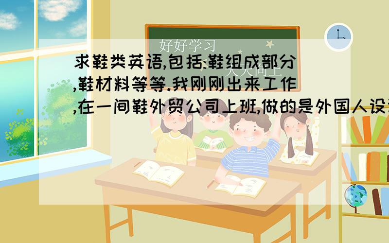 求鞋类英语,包括:鞋组成部分,鞋材料等等.我刚刚出来工作,在一间鞋外贸公司上班,做的是外国人设计师助理.我对鞋类英语一点都不懂.请指教