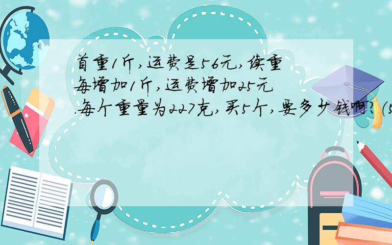 首重1斤,运费是56元,续重每增加1斤,运费增加25元 .每个重量为227克,买5个,要多少钱啊?（500g=1斤如果买1个,2个,3个,4个,6个,分别是多少钱啊?请分别把答案写下来!