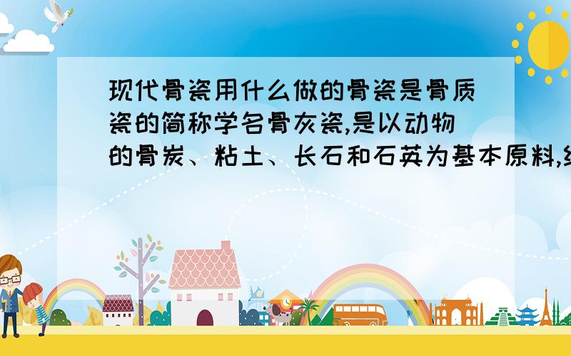 现代骨瓷用什么做的骨瓷是骨质瓷的简称学名骨灰瓷,是以动物的骨炭、粘土、长石和石英为基本原料,经过高温素烧和低温釉烧两次烧制而成的一种瓷器.但那说的是古代传统工艺,以现代社会