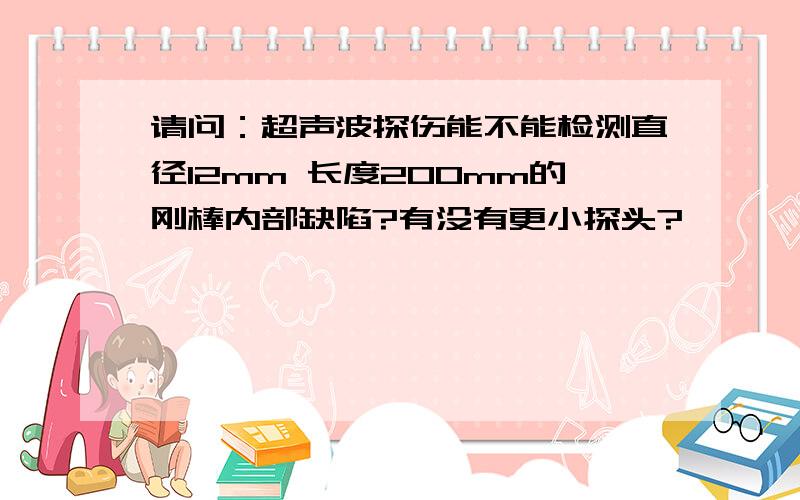 请问：超声波探伤能不能检测直径12mm 长度200mm的刚棒内部缺陷?有没有更小探头?