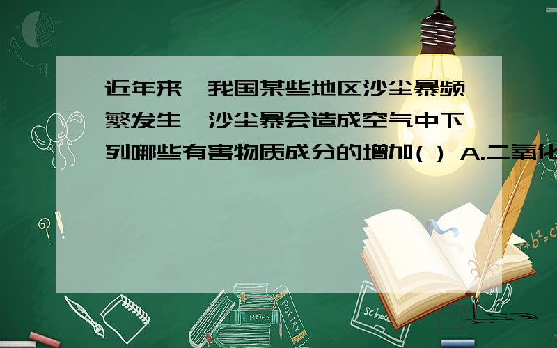 近年来,我国某些地区沙尘暴频繁发生,沙尘暴会造成空气中下列哪些有害物质成分的增加( ) A.二氧化硫 B.二氧化碳 C.氮氧化合物 D.可吸入颗粒物