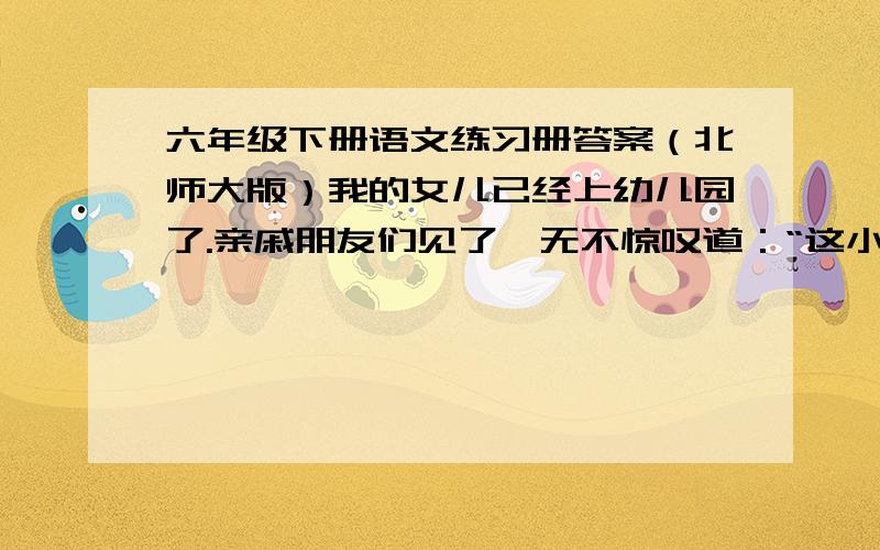 六年级下册语文练习册答案（北师大版）我的女儿已经上幼儿园了.亲戚朋友们见了,无不惊叹道：“这小姑娘长得越来越像你了!””每每听到这句话,我的心里仿佛灌了蜜似的,“怪不得越长