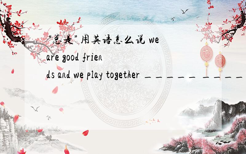 “总是”用英语怎么说 we are good friends and we play together _____ _____ _____