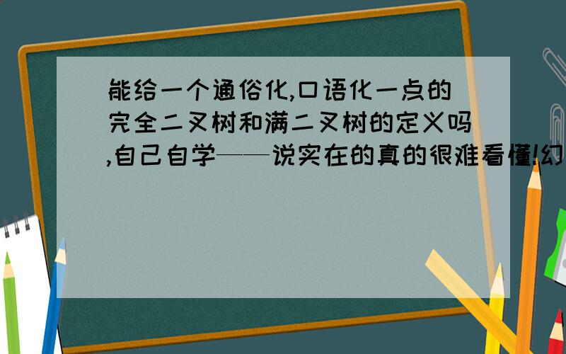 能给一个通俗化,口语化一点的完全二叉树和满二叉树的定义吗,自己自学——说实在的真的很难看懂!幻魇の假肥猫  你的答案中的完全二叉树不怎么懂～～