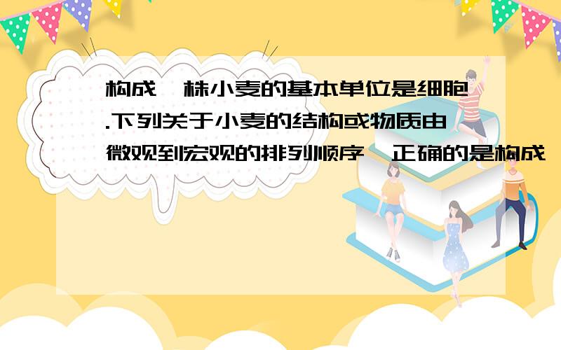 构成一株小麦的基本单位是细胞.下列关于小麦的结构或物质由微观到宏观的排列顺序,正确的是构成一株小麦的基本单位是细胞。下列关于小麦的结构或物质由微观到宏观的排列顺序，正确