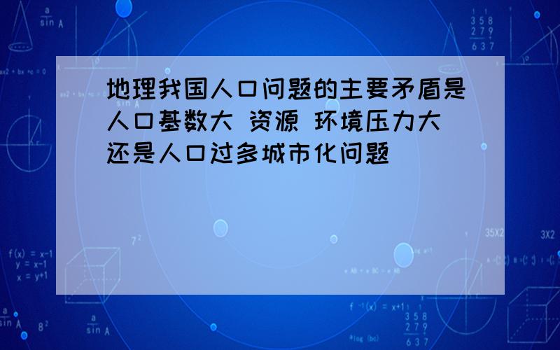 地理我国人口问题的主要矛盾是人口基数大 资源 环境压力大还是人口过多城市化问题