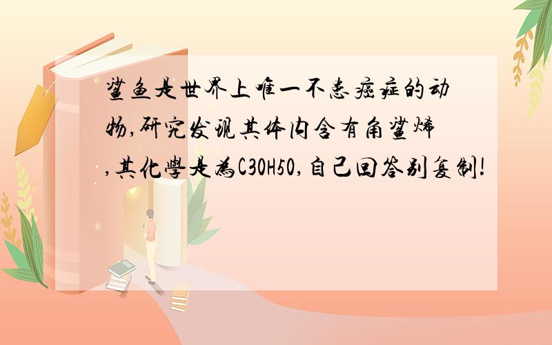 鲨鱼是世界上唯一不患癌症的动物,研究发现其体内含有角鲨烯,其化学是为C30H50,自己回答别复制!