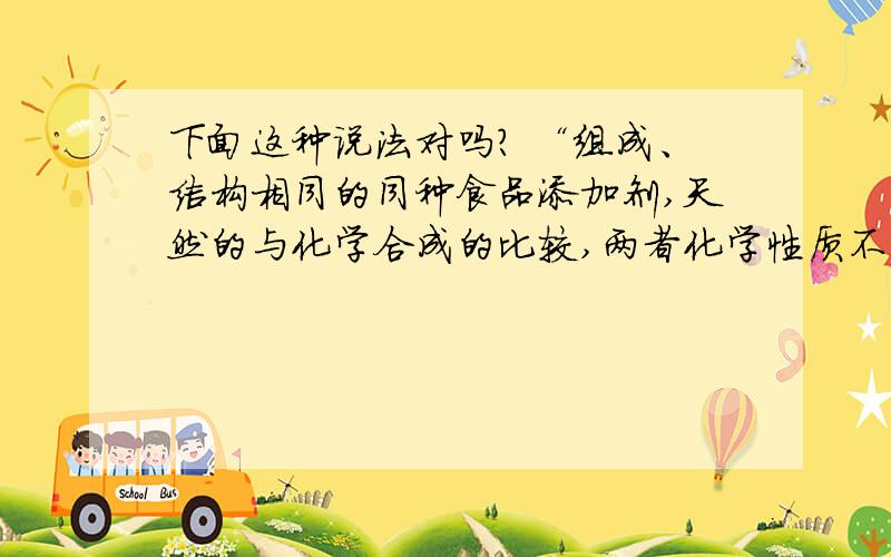 下面这种说法对吗? “组成、结构相同的同种食品添加剂,天然的与化学合成的比较,两者化学性质不同.”下面这种说法对吗?“食品添加剂的泛滥,严重影响着人们的健康.那么,组成、结构相同