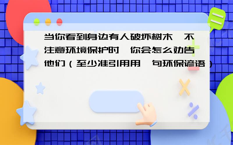 当你看到身边有人破坏树木,不注意环境保护时,你会怎么劝告他们（至少准引用用一句环保谚语）