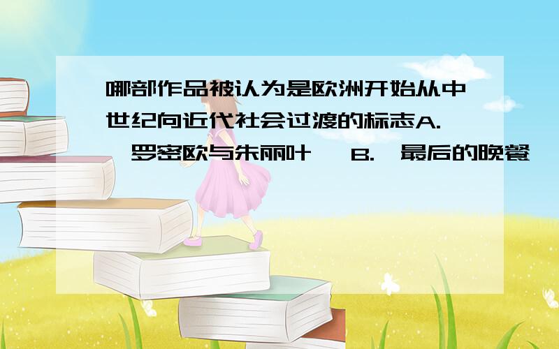 哪部作品被认为是欧洲开始从中世纪向近代社会过渡的标志A.《罗密欧与朱丽叶》 B.《最后的晚餐》 C.《哈姆雷特》 D.《神曲》