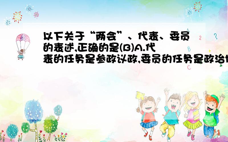 以下关于“两会”、代表、委员的表述,正确的是(B)A.代表的任务是参政议政,委员的任务是政治协商B.代表参加制定国家法律,委员协商国家重大事务C.人大是最高国家权力机关,政协是最高国家