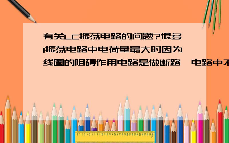 有关LC振荡电路的问题?很多1振荡电路中电荷量最大时因为线圈的阻碍作用电路是做断路,电路中不存在电流,这样的话,线圈的阻碍作用应该一直存在,一直处于断路状态为什么这样的话,电路还