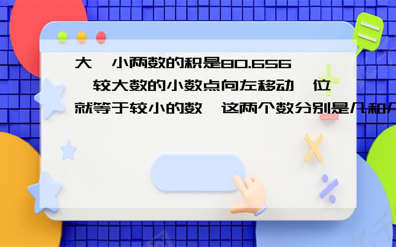 大`小两数的积是80.656,较大数的小数点向左移动一位就等于较小的数,这两个数分别是几和几