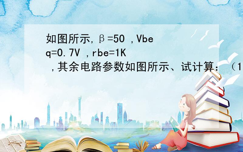 如图所示,β=50 ,Vbeq=0.7V ,rbe=1K ,其余电路参数如图所示、试计算：（1）静态工作点；（2）电压放大倍数； （3）输入、输出电阻