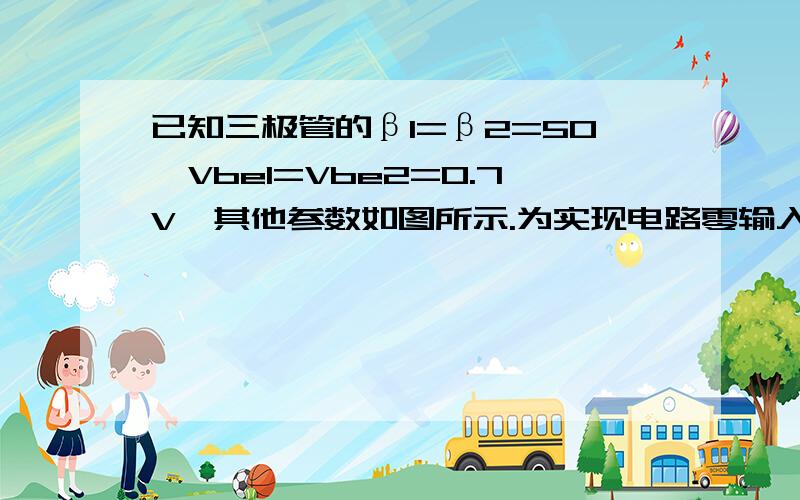 已知三极管的β1=β2=50,Vbe1=Vbe2=0.7V,其他参数如图所示.为实现电路零输入时零输出,试问Re1=?