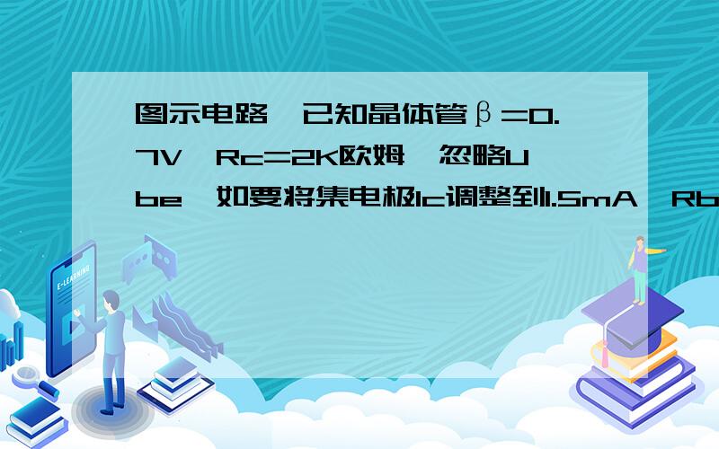 图示电路,已知晶体管β=0.7V,Rc=2K欧姆,忽略Ube,如要将集电极Ic调整到1.5mA,Rb应取?