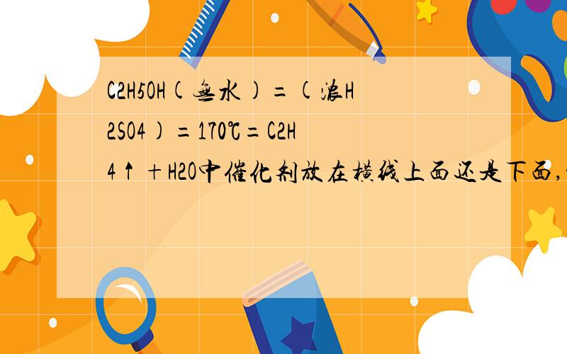 C2H5OH(无水)=(浓H2SO4)=170℃=C2H4↑+H2O中催化剂放在横线上面还是下面,温度呢