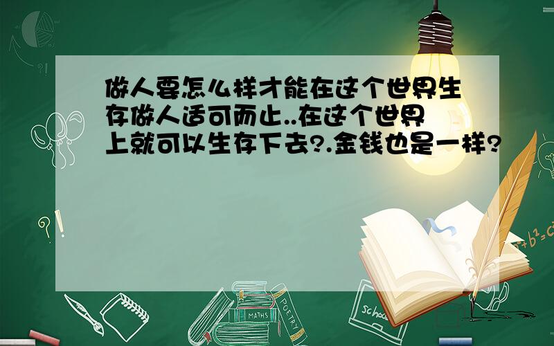 做人要怎么样才能在这个世界生存做人适可而止..在这个世界上就可以生存下去?.金钱也是一样?