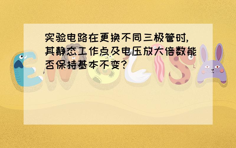 实验电路在更换不同三极管时,其静态工作点及电压放大倍数能否保持基本不变?