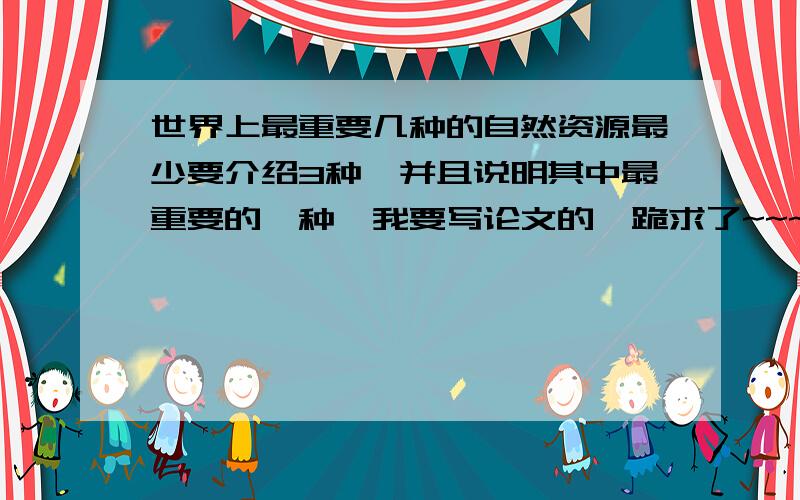 世界上最重要几种的自然资源最少要介绍3种,并且说明其中最重要的一种,我要写论文的,跪求了~~~~~~~~~~~~~~~~~~~~~~~~~~~~~~~越详细越好,能不能每一种给个详细的说明,你们这算什么啊