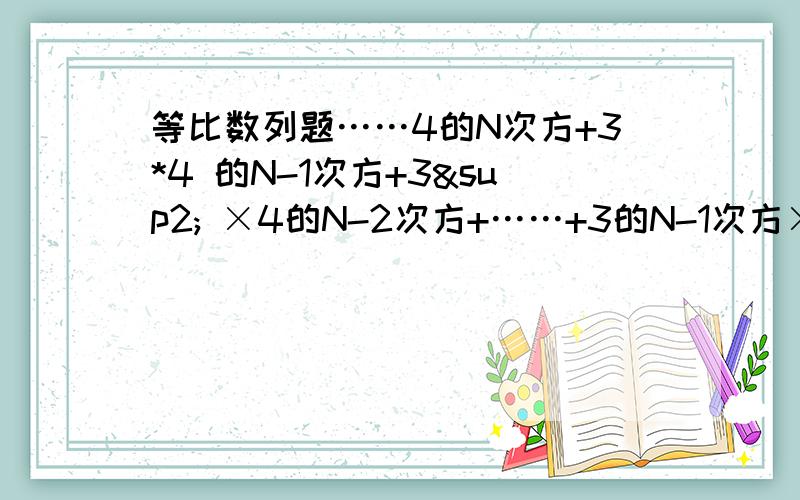 等比数列题……4的N次方+3*4 的N-1次方+3² ×4的N-2次方+……+3的N-1次方×4+3的N次方具体过程麻烦的话可以简写的……