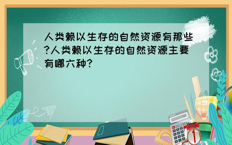 人类赖以生存的自然资源有那些?人类赖以生存的自然资源主要有哪六种?