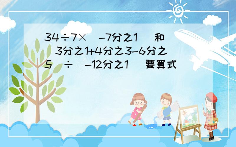 34÷7×（-7分之1） 和（3分之1+4分之3-6分之5）÷（-12分之1） 要算式