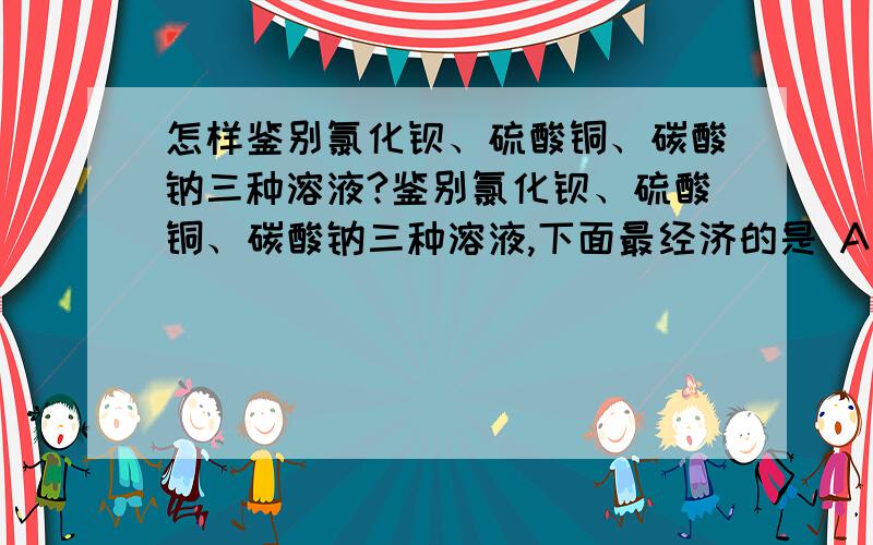 怎样鉴别氯化钡、硫酸铜、碳酸钠三种溶液?鉴别氯化钡、硫酸铜、碳酸钠三种溶液,下面最经济的是 A选其中一种溶液加入硝酸银溶液B分别加入硫酸C分别加入硫酸钠溶液,再加硫酸D选其中两