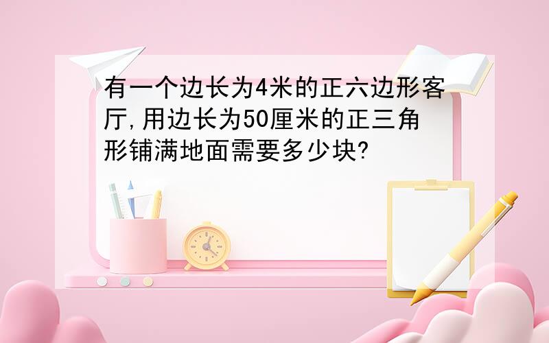 有一个边长为4米的正六边形客厅,用边长为50厘米的正三角形铺满地面需要多少块?